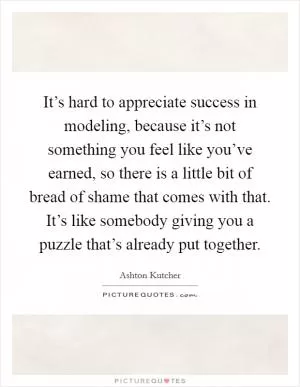 It’s hard to appreciate success in modeling, because it’s not something you feel like you’ve earned, so there is a little bit of bread of shame that comes with that. It’s like somebody giving you a puzzle that’s already put together Picture Quote #1