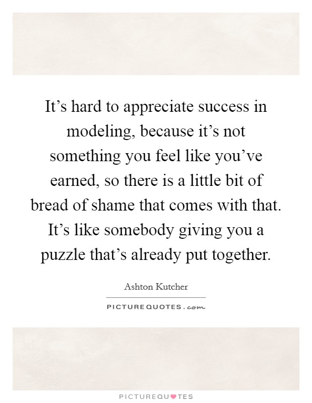 It's hard to appreciate success in modeling, because it's not something you feel like you've earned, so there is a little bit of bread of shame that comes with that. It's like somebody giving you a puzzle that's already put together. Picture Quote #1