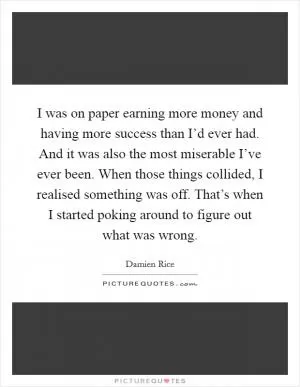 I was on paper earning more money and having more success than I’d ever had. And it was also the most miserable I’ve ever been. When those things collided, I realised something was off. That’s when I started poking around to figure out what was wrong Picture Quote #1
