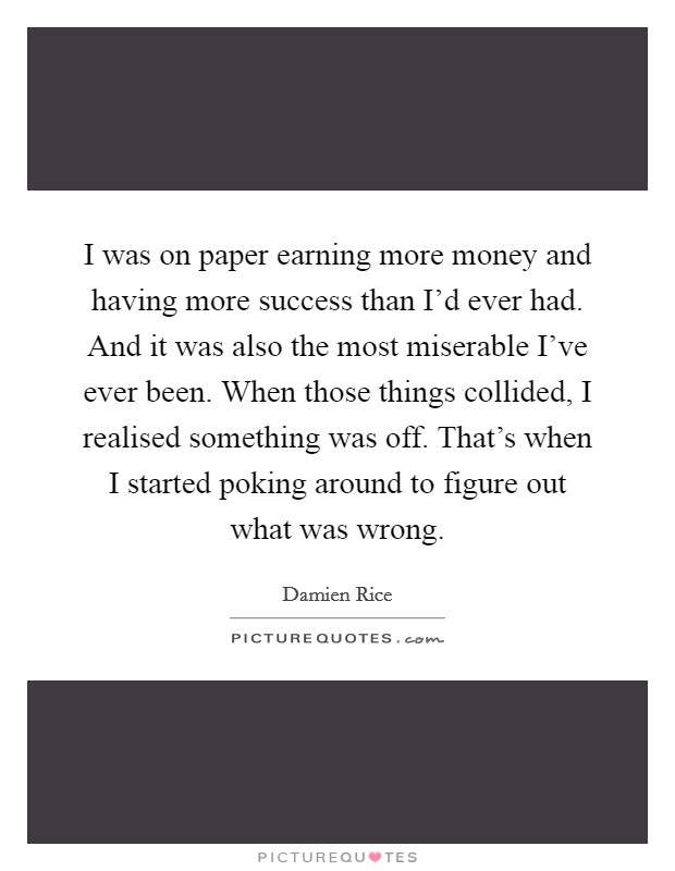I was on paper earning more money and having more success than I'd ever had. And it was also the most miserable I've ever been. When those things collided, I realised something was off. That's when I started poking around to figure out what was wrong. Picture Quote #1