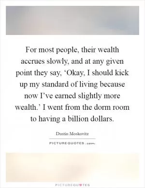 For most people, their wealth accrues slowly, and at any given point they say, ‘Okay, I should kick up my standard of living because now I’ve earned slightly more wealth.’ I went from the dorm room to having a billion dollars Picture Quote #1
