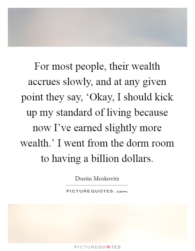 For most people, their wealth accrues slowly, and at any given point they say, ‘Okay, I should kick up my standard of living because now I've earned slightly more wealth.' I went from the dorm room to having a billion dollars. Picture Quote #1