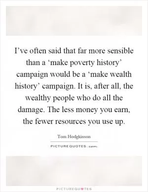 I’ve often said that far more sensible than a ‘make poverty history’ campaign would be a ‘make wealth history’ campaign. It is, after all, the wealthy people who do all the damage. The less money you earn, the fewer resources you use up Picture Quote #1