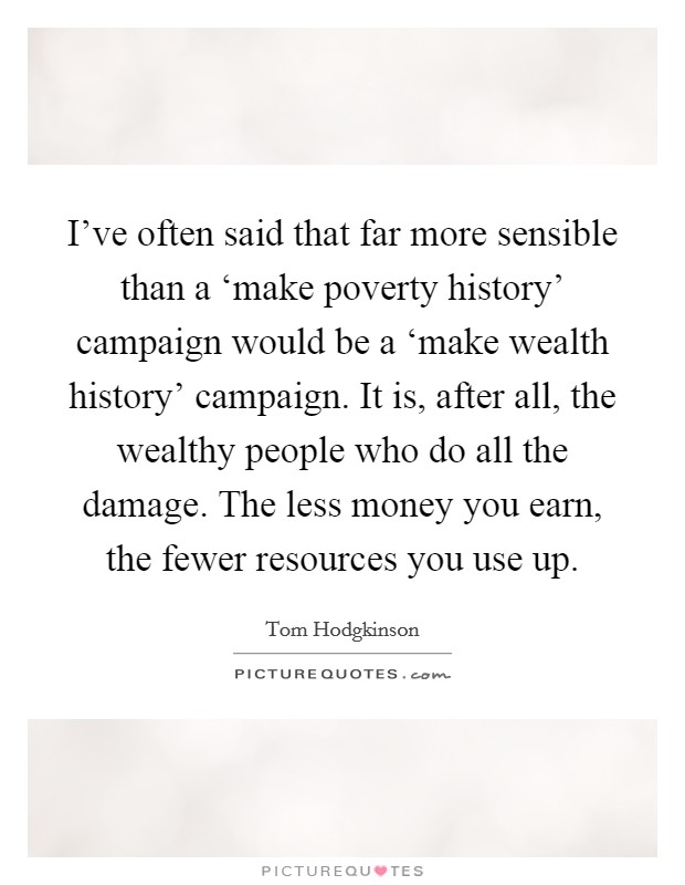 I've often said that far more sensible than a ‘make poverty history' campaign would be a ‘make wealth history' campaign. It is, after all, the wealthy people who do all the damage. The less money you earn, the fewer resources you use up. Picture Quote #1
