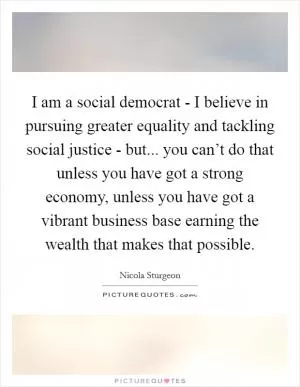 I am a social democrat - I believe in pursuing greater equality and tackling social justice - but... you can’t do that unless you have got a strong economy, unless you have got a vibrant business base earning the wealth that makes that possible Picture Quote #1