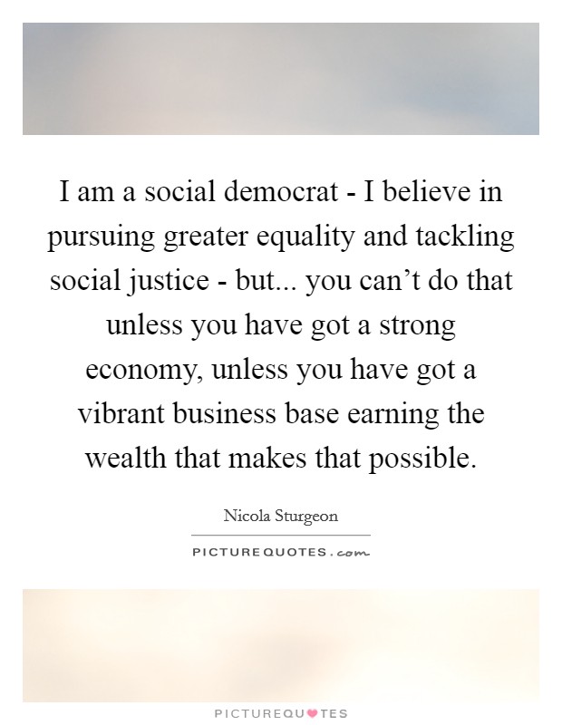 I am a social democrat - I believe in pursuing greater equality and tackling social justice - but... you can't do that unless you have got a strong economy, unless you have got a vibrant business base earning the wealth that makes that possible. Picture Quote #1