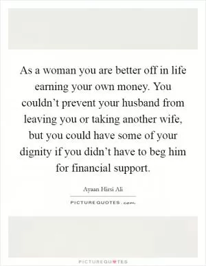 As a woman you are better off in life earning your own money. You couldn’t prevent your husband from leaving you or taking another wife, but you could have some of your dignity if you didn’t have to beg him for financial support Picture Quote #1