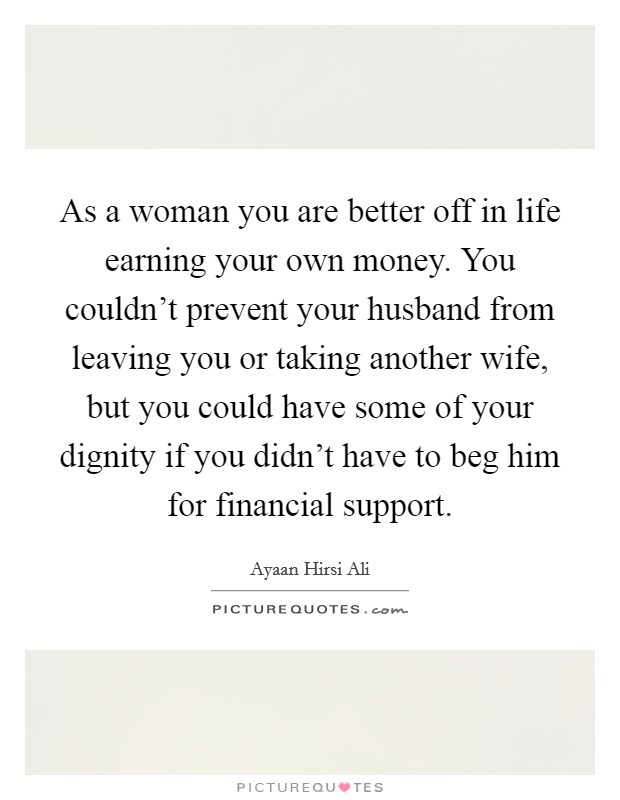 As a woman you are better off in life earning your own money. You couldn't prevent your husband from leaving you or taking another wife, but you could have some of your dignity if you didn't have to beg him for financial support. Picture Quote #1