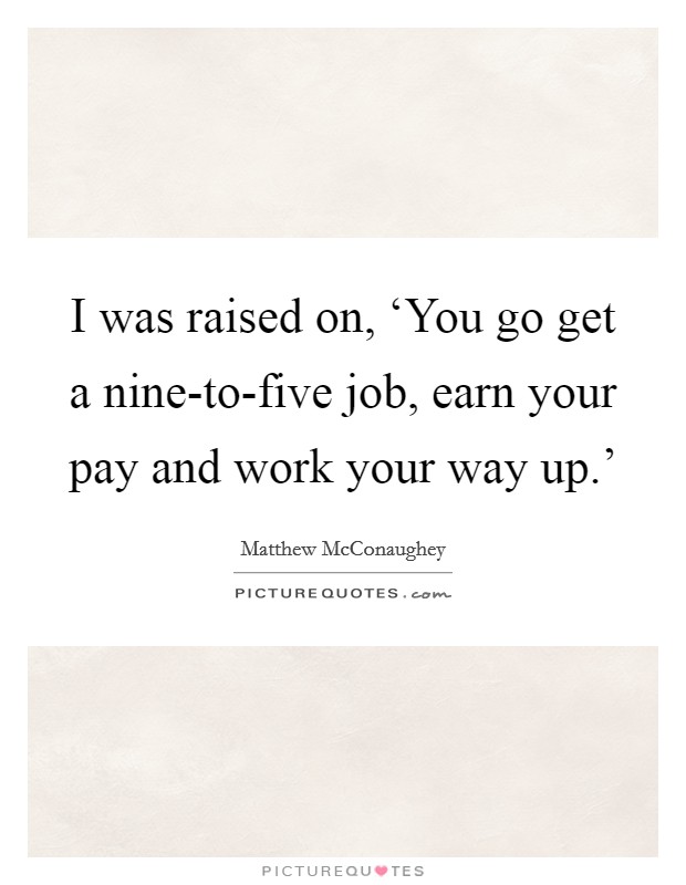 I was raised on, ‘You go get a nine-to-five job, earn your pay and work your way up.' Picture Quote #1