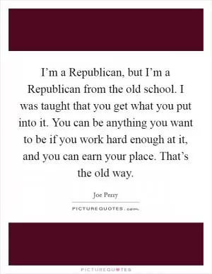 I’m a Republican, but I’m a Republican from the old school. I was taught that you get what you put into it. You can be anything you want to be if you work hard enough at it, and you can earn your place. That’s the old way Picture Quote #1