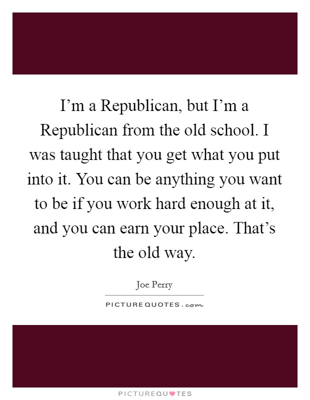 I'm a Republican, but I'm a Republican from the old school. I was taught that you get what you put into it. You can be anything you want to be if you work hard enough at it, and you can earn your place. That's the old way. Picture Quote #1