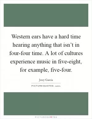 Western ears have a hard time hearing anything that isn’t in four-four time. A lot of cultures experience music in five-eight, for example, five-four Picture Quote #1
