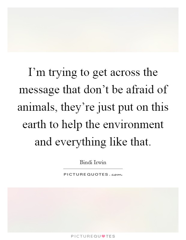 I’m trying to get across the message that don’t be afraid of animals, they’re just put on this earth to help the environment and everything like that Picture Quote #1