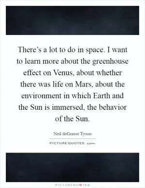 There’s a lot to do in space. I want to learn more about the greenhouse effect on Venus, about whether there was life on Mars, about the environment in which Earth and the Sun is immersed, the behavior of the Sun Picture Quote #1