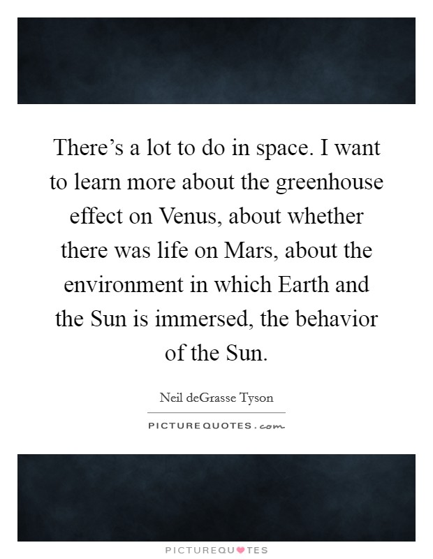 There's a lot to do in space. I want to learn more about the greenhouse effect on Venus, about whether there was life on Mars, about the environment in which Earth and the Sun is immersed, the behavior of the Sun. Picture Quote #1