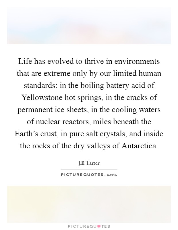 Life has evolved to thrive in environments that are extreme only by our limited human standards: in the boiling battery acid of Yellowstone hot springs, in the cracks of permanent ice sheets, in the cooling waters of nuclear reactors, miles beneath the Earth's crust, in pure salt crystals, and inside the rocks of the dry valleys of Antarctica. Picture Quote #1