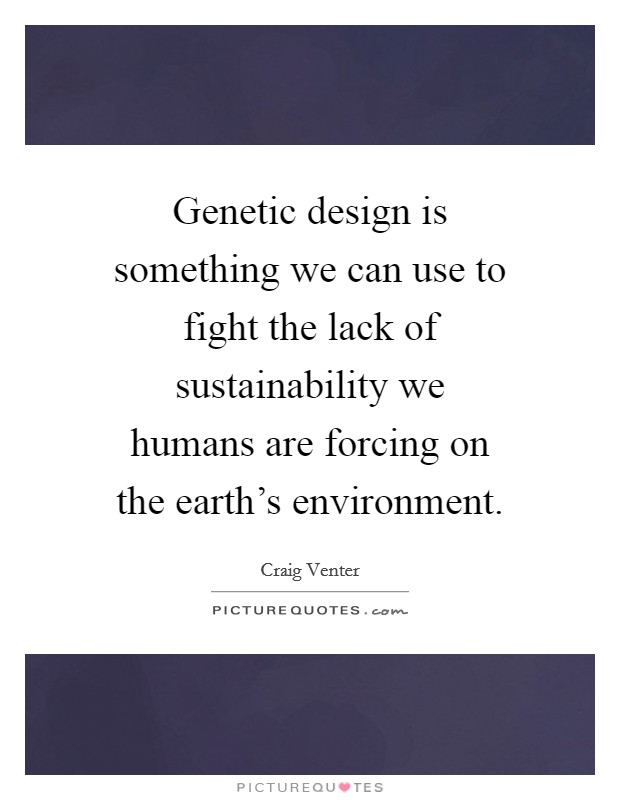 Genetic design is something we can use to fight the lack of sustainability we humans are forcing on the earth's environment. Picture Quote #1