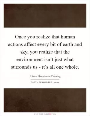 Once you realize that human actions affect every bit of earth and sky, you realize that the environment isn’t just what surrounds us - it’s all one whole Picture Quote #1