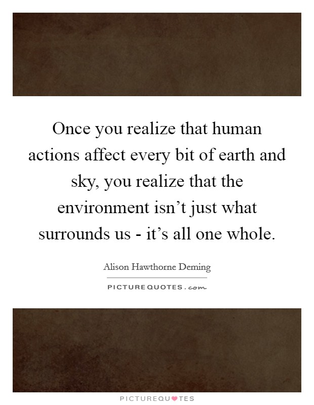 Once you realize that human actions affect every bit of earth and sky, you realize that the environment isn't just what surrounds us - it's all one whole. Picture Quote #1