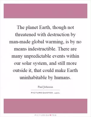 The planet Earth, though not threatened with destruction by man-made global warming, is by no means indestructible. There are many unpredictable events within our solar system, and still more outside it, that could make Earth uninhabitable by humans Picture Quote #1