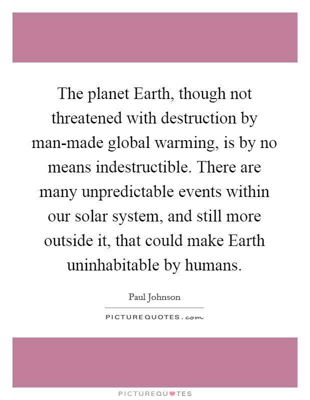The planet Earth, though not threatened with destruction by man-made global warming, is by no means indestructible. There are many unpredictable events within our solar system, and still more outside it, that could make Earth uninhabitable by humans. Picture Quote #1