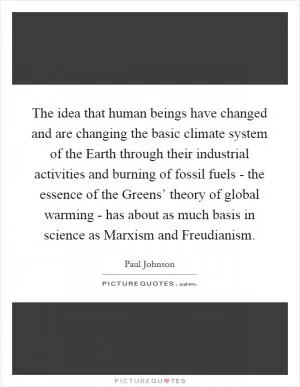 The idea that human beings have changed and are changing the basic climate system of the Earth through their industrial activities and burning of fossil fuels - the essence of the Greens’ theory of global warming - has about as much basis in science as Marxism and Freudianism Picture Quote #1