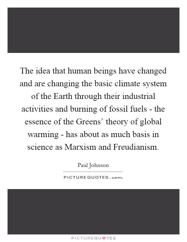 The idea that human beings have changed and are changing the basic climate system of the Earth through their industrial activities and burning of fossil fuels - the essence of the Greens' theory of global warming - has about as much basis in science as Marxism and Freudianism. Picture Quote #1