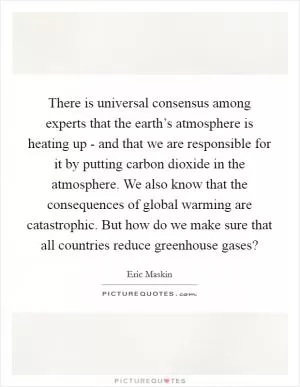 There is universal consensus among experts that the earth’s atmosphere is heating up - and that we are responsible for it by putting carbon dioxide in the atmosphere. We also know that the consequences of global warming are catastrophic. But how do we make sure that all countries reduce greenhouse gases? Picture Quote #1