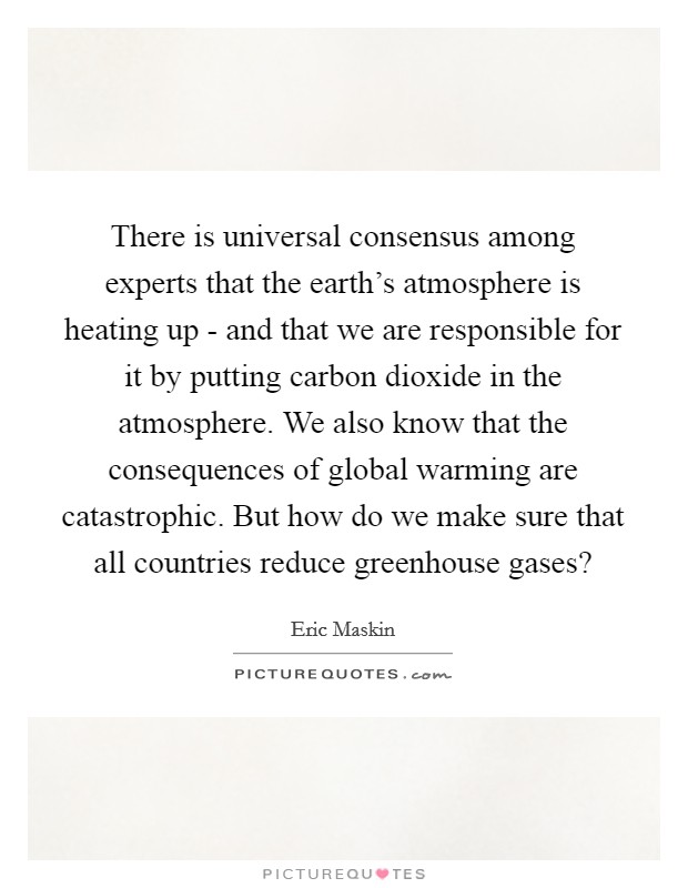 There is universal consensus among experts that the earth's atmosphere is heating up - and that we are responsible for it by putting carbon dioxide in the atmosphere. We also know that the consequences of global warming are catastrophic. But how do we make sure that all countries reduce greenhouse gases? Picture Quote #1