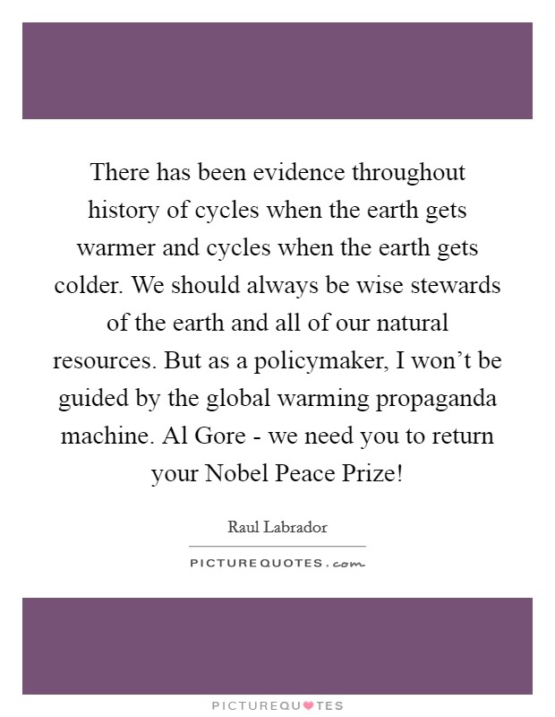 There has been evidence throughout history of cycles when the earth gets warmer and cycles when the earth gets colder. We should always be wise stewards of the earth and all of our natural resources. But as a policymaker, I won't be guided by the global warming propaganda machine. Al Gore - we need you to return your Nobel Peace Prize! Picture Quote #1