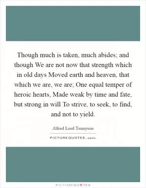 Though much is taken, much abides; and though We are not now that strength which in old days Moved earth and heaven, that which we are, we are; One equal temper of heroic hearts, Made weak by time and fate, but strong in will To strive, to seek, to find, and not to yield Picture Quote #1