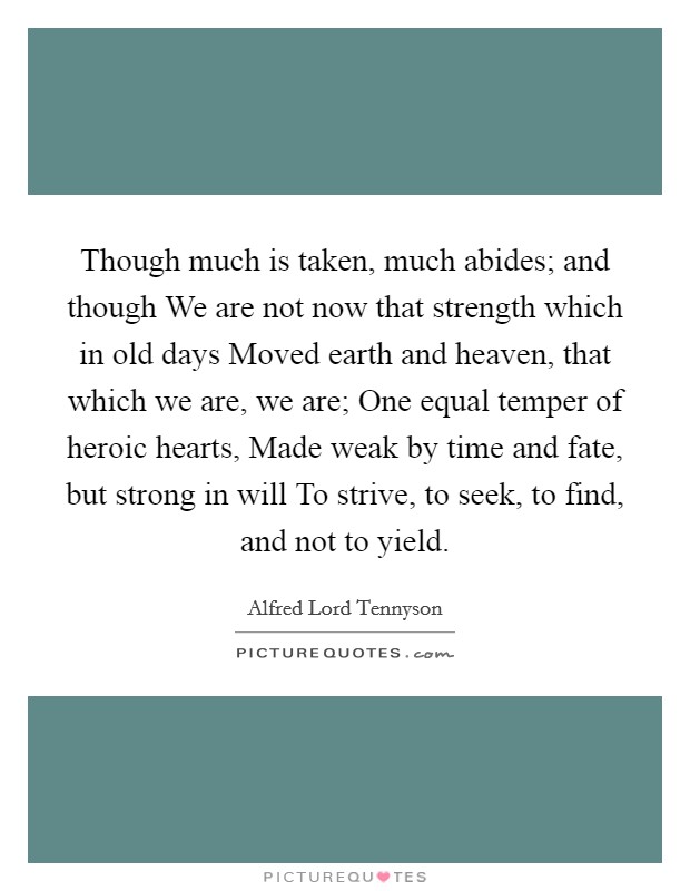 Though much is taken, much abides; and though We are not now that strength which in old days Moved earth and heaven, that which we are, we are; One equal temper of heroic hearts, Made weak by time and fate, but strong in will To strive, to seek, to find, and not to yield. Picture Quote #1