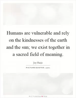 Humans are vulnerable and rely on the kindnesses of the earth and the sun; we exist together in a sacred field of meaning Picture Quote #1