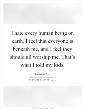 I hate every human being on earth. I feel that everyone is beneath me, and I feel they should all worship me. That’s what I told my kids Picture Quote #1