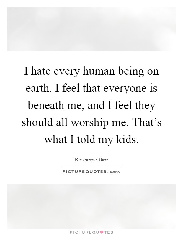 I hate every human being on earth. I feel that everyone is beneath me, and I feel they should all worship me. That's what I told my kids. Picture Quote #1