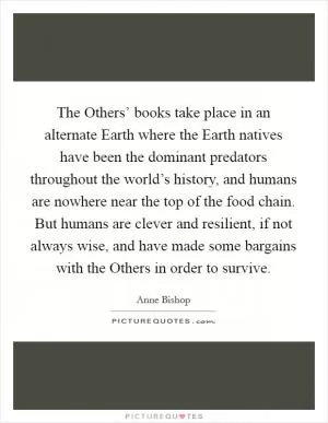 The Others’ books take place in an alternate Earth where the Earth natives have been the dominant predators throughout the world’s history, and humans are nowhere near the top of the food chain. But humans are clever and resilient, if not always wise, and have made some bargains with the Others in order to survive Picture Quote #1