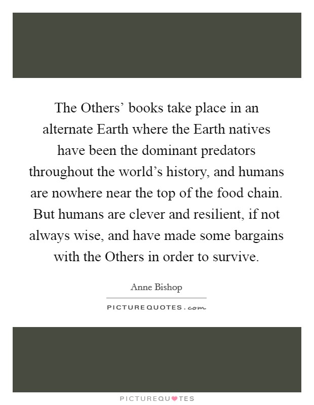 The Others' books take place in an alternate Earth where the Earth natives have been the dominant predators throughout the world's history, and humans are nowhere near the top of the food chain. But humans are clever and resilient, if not always wise, and have made some bargains with the Others in order to survive. Picture Quote #1