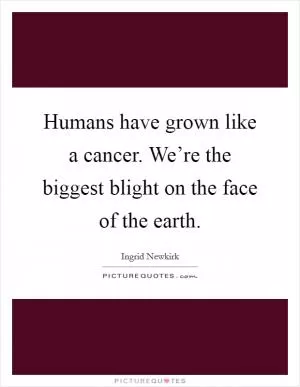 Humans have grown like a cancer. We’re the biggest blight on the face of the earth Picture Quote #1