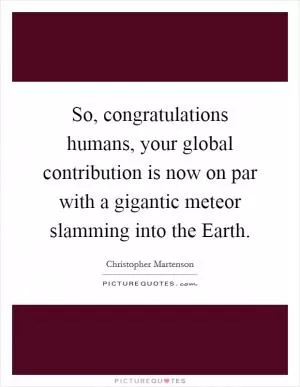 So, congratulations humans, your global contribution is now on par with a gigantic meteor slamming into the Earth Picture Quote #1