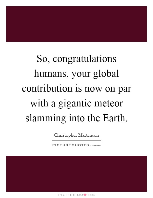 So, congratulations humans, your global contribution is now on par with a gigantic meteor slamming into the Earth. Picture Quote #1