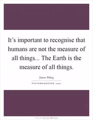 It’s important to recognise that humans are not the measure of all things... The Earth is the measure of all things Picture Quote #1