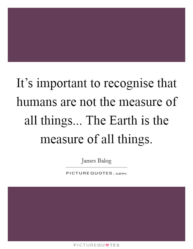 It's important to recognise that humans are not the measure of all things... The Earth is the measure of all things. Picture Quote #1
