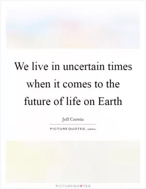 We live in uncertain times when it comes to the future of life on Earth Picture Quote #1