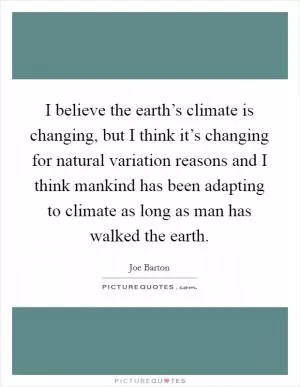 I believe the earth’s climate is changing, but I think it’s changing for natural variation reasons and I think mankind has been adapting to climate as long as man has walked the earth Picture Quote #1