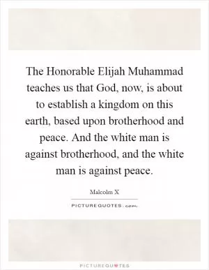 The Honorable Elijah Muhammad teaches us that God, now, is about to establish a kingdom on this earth, based upon brotherhood and peace. And the white man is against brotherhood, and the white man is against peace Picture Quote #1