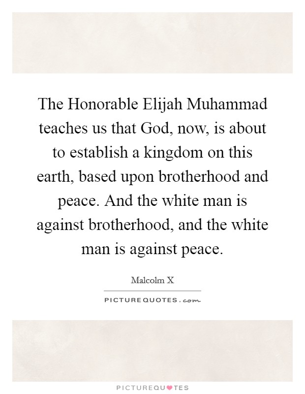 The Honorable Elijah Muhammad teaches us that God, now, is about to establish a kingdom on this earth, based upon brotherhood and peace. And the white man is against brotherhood, and the white man is against peace. Picture Quote #1