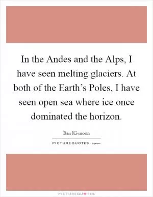 In the Andes and the Alps, I have seen melting glaciers. At both of the Earth’s Poles, I have seen open sea where ice once dominated the horizon Picture Quote #1