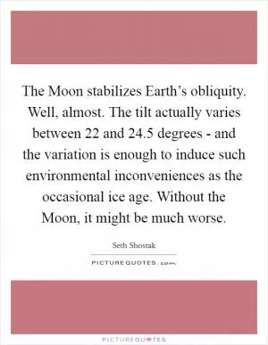 The Moon stabilizes Earth’s obliquity. Well, almost. The tilt actually varies between 22 and 24.5 degrees - and the variation is enough to induce such environmental inconveniences as the occasional ice age. Without the Moon, it might be much worse Picture Quote #1
