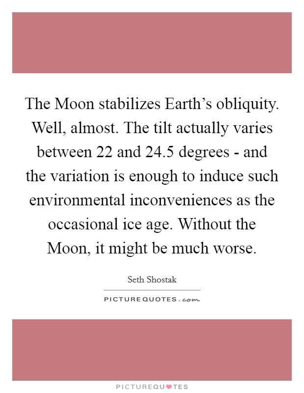 The Moon stabilizes Earth's obliquity. Well, almost. The tilt actually varies between 22 and 24.5 degrees - and the variation is enough to induce such environmental inconveniences as the occasional ice age. Without the Moon, it might be much worse. Picture Quote #1