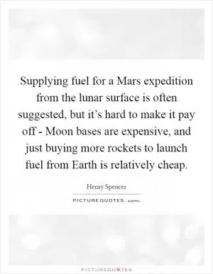 Supplying fuel for a Mars expedition from the lunar surface is often suggested, but it’s hard to make it pay off - Moon bases are expensive, and just buying more rockets to launch fuel from Earth is relatively cheap Picture Quote #1